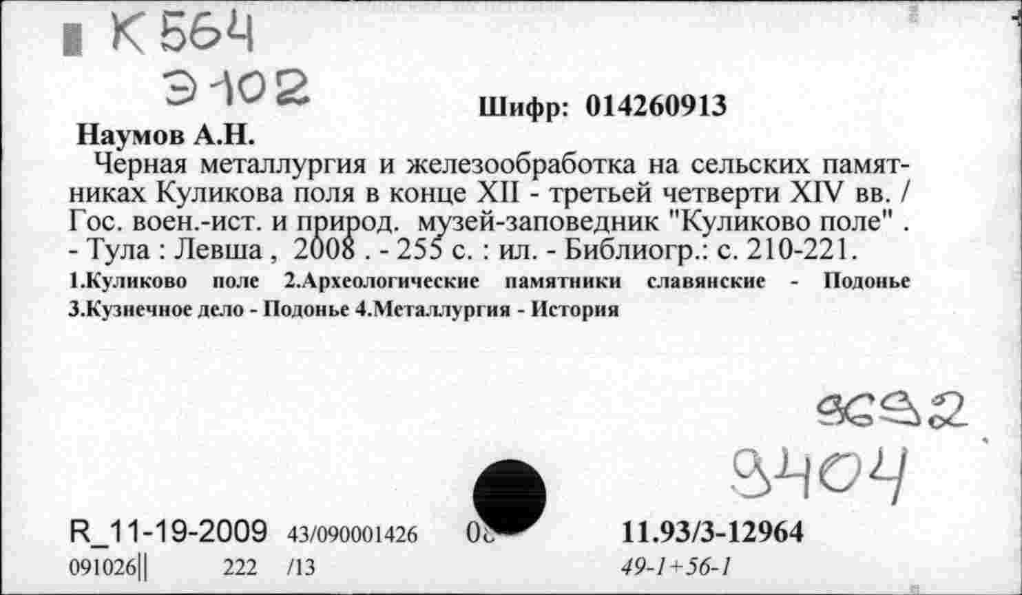 ﻿I К 564
9-102
Шифр: 014260913
Наумов А.Н.
Черная металлургия и железообработка на сельских памятниках Куликова поля в конце XII - третьей четверти XIV вв. / Гос. воен.-ист. и природ, музей-заповедник "Куликово поле" . - Тула : Левша , 2008 . - 255 с. : ил. - Библиогр.: с. 210-221.
І.Куликово поле 2.Археологические памятники славянские - Подонье 3.Кузнечное дело - Подонье 4.Металлургия - История
34 о 4
R_11-19-2009 43/090001426	0г
091026Ц	222 /13
11.93/3-12964
49-1+56-1